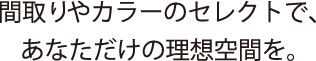 間取りやカラーのセレクトで、あなただけの理想空間を。