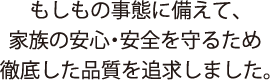 もしもの事態に備えて、家族の安心・安全を守るため徹底した品質を追求しました。