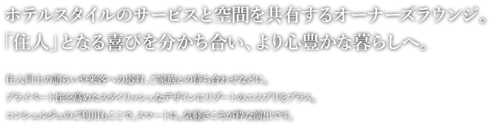 ホテルスタイルのサービスと空間を共有するオーナーズラウンジ。「住人」となる喜びを分かち合い、より心豊かな暮らしへ。住人同士の語らいや来客への応対、ご家族との待ち合わせなどに。プライベート性を高めたスタイリッシュなデザインにリゾートのエスプリをプラス。コンシェルジュのご利用もここで、スマートに。気軽さこそが粋な演出です。