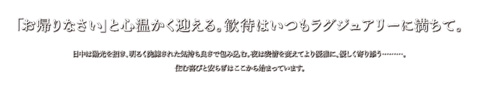 「お帰りなさい」と心温かく迎える。歓待はいつもラグジュアリーに満ちて。日中は陽光を招き、明るく洗練された気持ち良さで包み込む。夜は表情を変えてより優雅に、優しく寄り添う………。住む喜びと安らぎはここから始まっています。