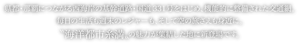 県都・那覇につながる西海岸の基幹道路・国道331号をはじめ、機能的に整備された交通網。毎日の生活も週末のレジャーも、そして空の旅さえも身近に。〝海洋都市糸満〟の魅力が集結した地に新登場です。