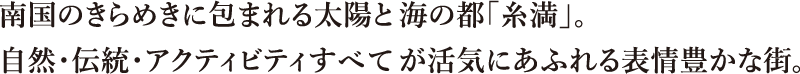 南国のきらめきに包まれる太陽と海の都「糸満」。自然・伝統・アクティビティすべてが活気にあふれる表情豊かな街。