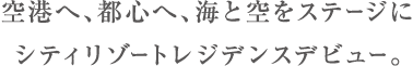 空港へ、都心へ、海と空をステージにシティリゾートレジデンスデビュー。