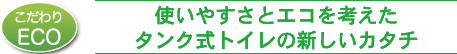 使いやすさとエコを考えたタンク式トイレの新しいカタチ