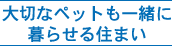 大切なペットも一緒に暮らせる住まい