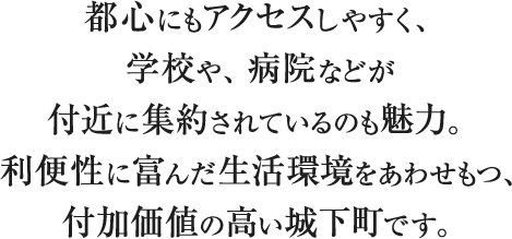 都心にもアクセスしやすく、学校や、病院などが付近に集約されているのも魅力。利便性に富んだ生活環境をあわせもつ、付加価値の高い城下町です。