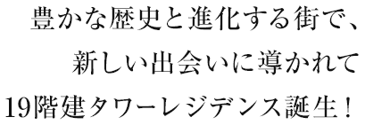 豊かな歴史と進化する街で、新しい出会いに導かれて19階建タワーレジデンス誕生！