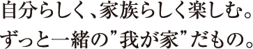 自分らしく、家族らしく楽しむ。ずっと一緒の”我が家”だもの。