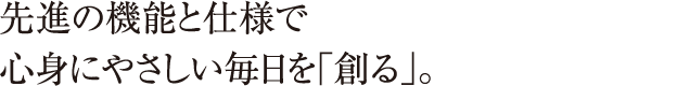 先進の機能と仕様で心身にやさしい毎日を「創る」。