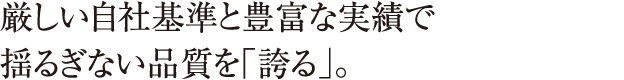 厳しい自社基準と豊富な実績で揺るぎない品質を「誇る」。