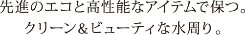 先進のエコと高性能なアイテムで保つ。クリーン＆ビューティな水周り。