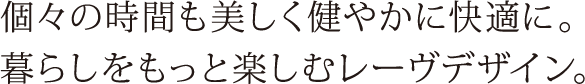 個々の時間も美しく健やかに快適に。暮らしをもっと愉しむレーヴデザイン。