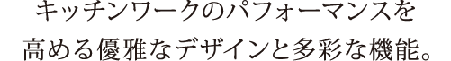 キッチンワークのパフォーマンスを高める優雅なデザインと多彩な機能。