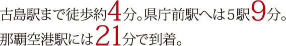 古島駅まで徒歩約4分。県庁前駅へは5駅9分。那覇空港駅には21分で到着。