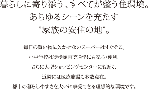 暮らしに寄り添う、すべてが整う住環境。あらゆるシーンを充たす“家族の安住の地”。毎日の買い物に欠かせないスーパーはすぐそこ。小中学校は徒歩圏内で通学にも安心・便利。さらに大型ショッピングセンターにも近く、近隣には医療施設も多数点在。都市の暮らしやすさを大いに教授できる理想的な環境です。